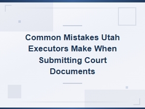Common Mistakes Utah Executors Make with Court Filings