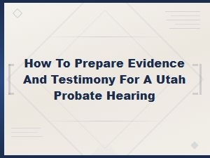 Preparing Evidence and Testimony for a Utah Probate Hearing